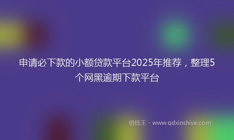 申请必下款的小额贷款平台2025年推荐，整理5个网黑逾期下款平台