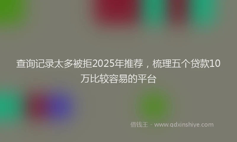 查询记录太多被拒2025年推荐，梳理五个贷款10万比较容易的平台