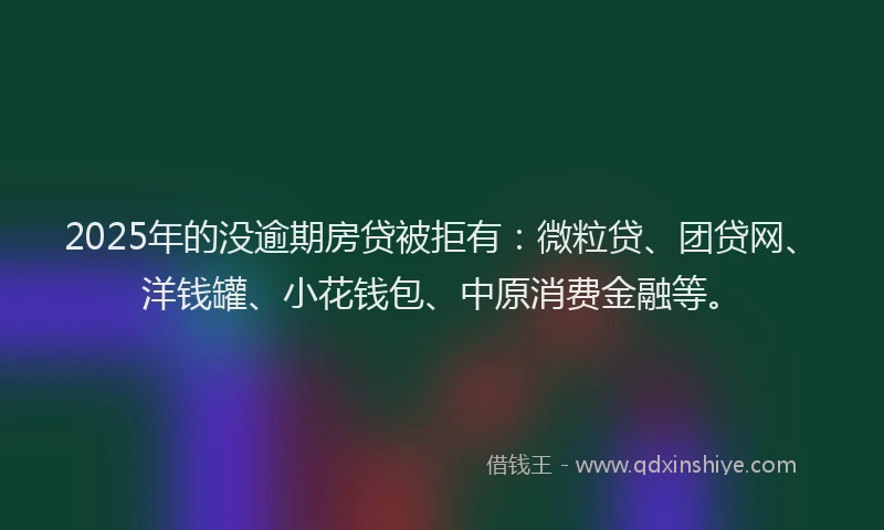 2025年的没逾期房贷被拒有：微粒贷、团贷网、洋钱罐、小花钱包、中原消费金融等。