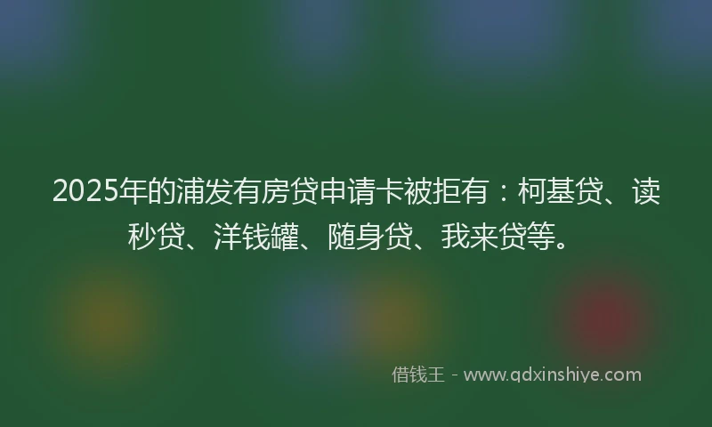 2025年的浦发有房贷申请卡被拒有：柯基贷、读秒贷、洋钱罐、随身贷、我来贷等。