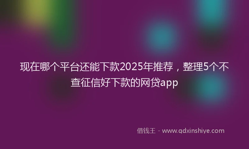 现在哪个平台还能下款2025年推荐，整理5个不查征信好下款的网贷app