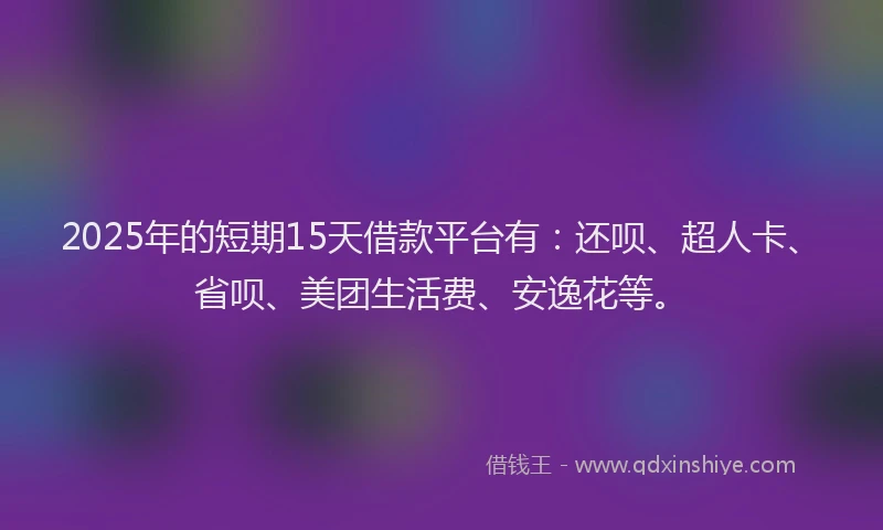 2025年的短期15天借款平台有：还呗、超人卡、省呗、美团生活费、安逸花等。