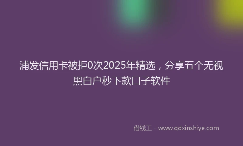浦发信用卡被拒0次2025年精选，分享五个无视黑白户秒下款口子软件