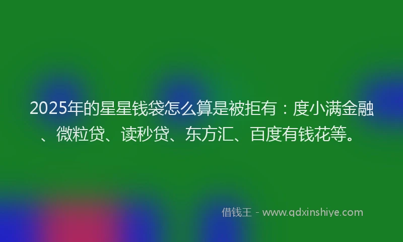 2025年的星星钱袋怎么算是被拒有：度小满金融、微粒贷、读秒贷、东方汇、百度有钱花等。
