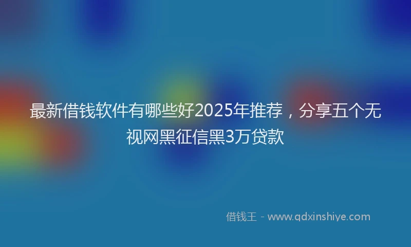 最新借钱软件有哪些好2025年推荐，分享五个无视网黑征信黑3万贷款