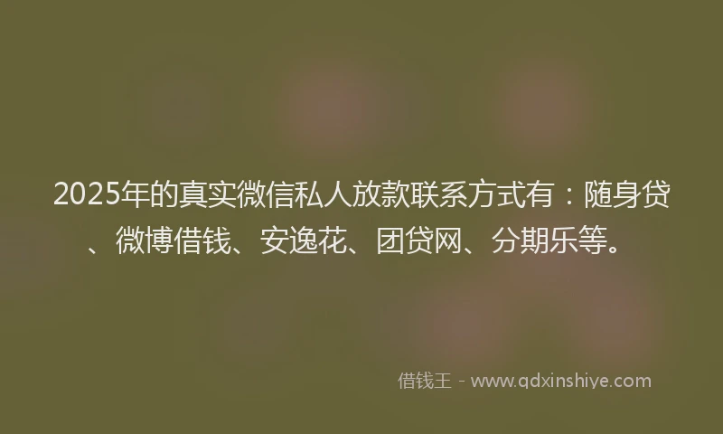 2025年的真实微信私人放款联系方式有：随身贷、微博借钱、安逸花、团贷网、分期乐等。