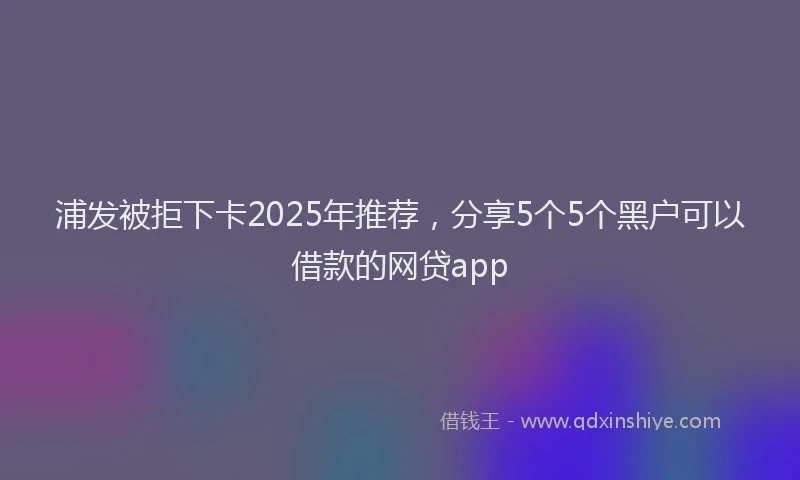 浦发被拒下卡2025年推荐，分享5个5个黑户可以借款的网贷app