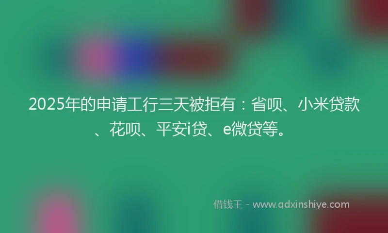 2025年的申请工行三天被拒有：省呗、小米贷款、花呗、平安i贷、e微贷等。