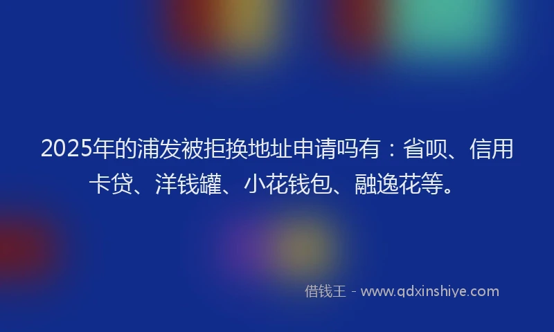 2025年的浦发被拒换地址申请吗有：省呗、信用卡贷、洋钱罐、小花钱包、融逸花等。