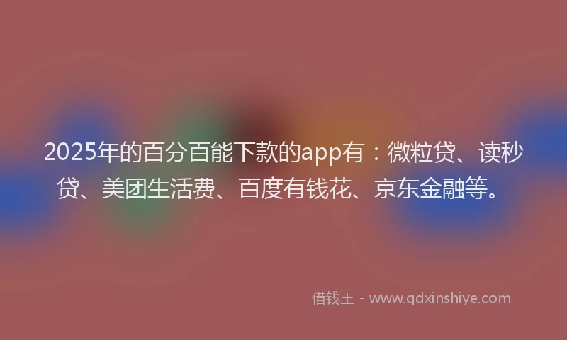 2025年的百分百能下款的app有：微粒贷、读秒贷、美团生活费、百度有钱花、京东金融等。