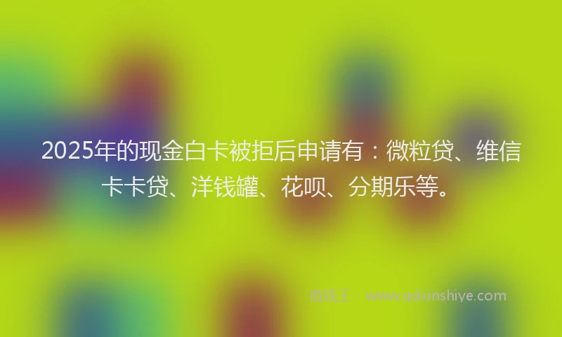 2025年的现金白卡被拒后申请有：微粒贷、维信卡卡贷、洋钱罐、花呗、分期乐等。