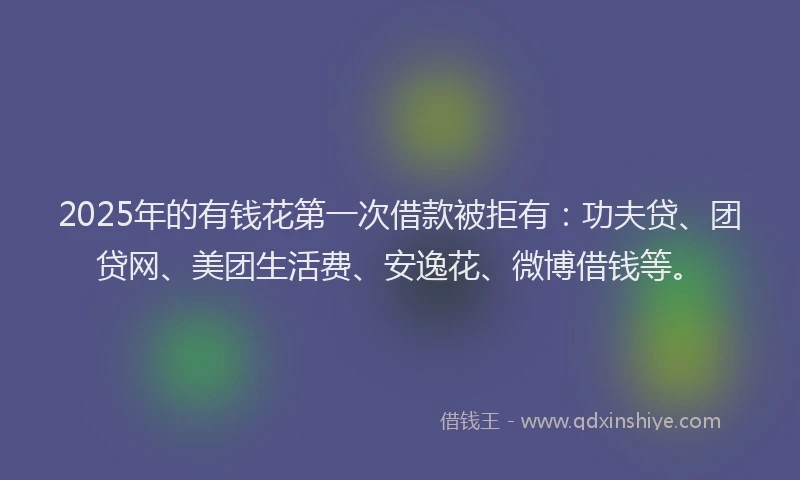 2025年的有钱花第一次借款被拒有：功夫贷、团贷网、美团生活费、安逸花、微博借钱等。