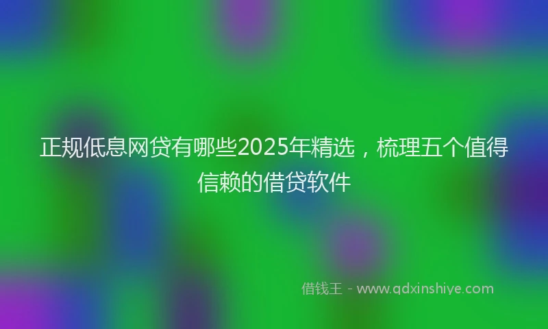 正规低息网贷有哪些2025年精选，梳理五个值得信赖的借贷软件