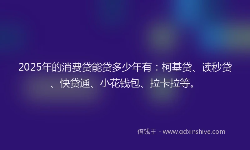 2025年的消费贷能贷多少年有：柯基贷、读秒贷、快贷通、小花钱包、拉卡拉等。