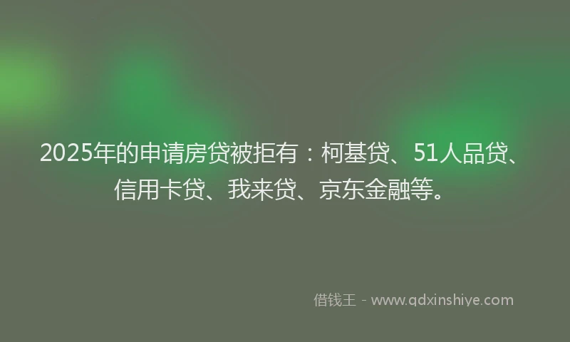 2025年的申请房贷被拒有：柯基贷、51人品贷、信用卡贷、我来贷、京东金融等。