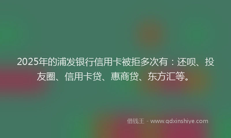 2025年的浦发银行信用卡被拒多次有：还呗、投友圈、信用卡贷、惠商贷、东方汇等。