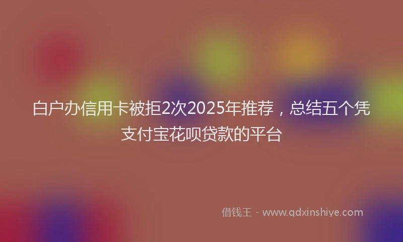 白户办信用卡被拒2次2025年推荐，总结五个凭支付宝花呗贷款的平台