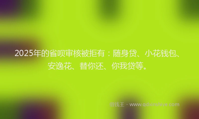 2025年的省呗审核被拒有：随身贷、小花钱包、安逸花、替你还、你我贷等。