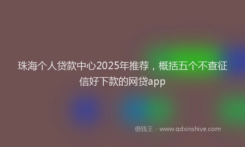 珠海个人贷款中心2025年推荐，概括五个不查征信好下款的网贷app