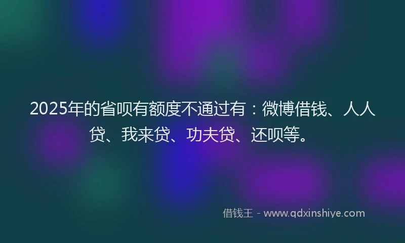 2025年的省呗有额度不通过有：微博借钱、人人贷、我来贷、功夫贷、还呗等。