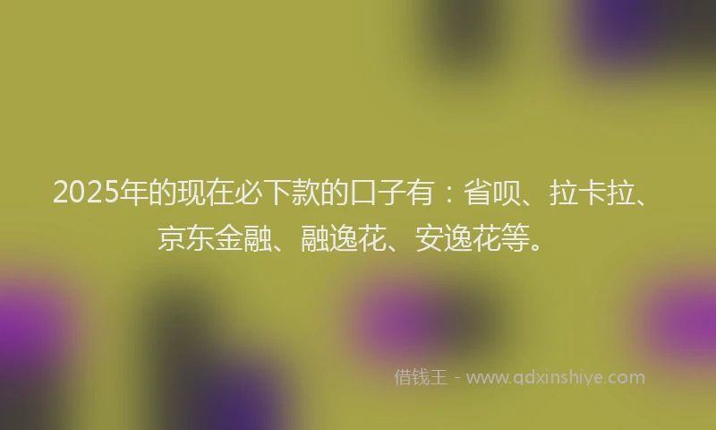 2025年的现在必下款的口子有：省呗、拉卡拉、京东金融、融逸花、安逸花等。