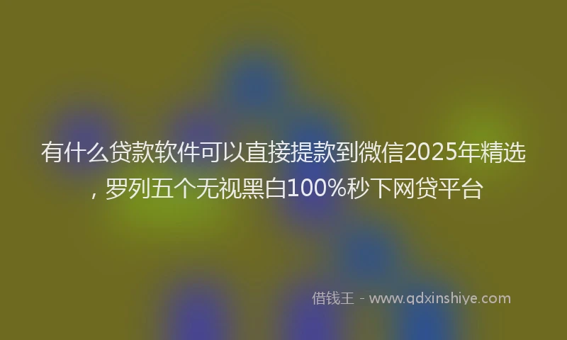 有什么贷款软件可以直接提款到微信2025年精选，罗列五个无视黑白100%秒下网贷平台