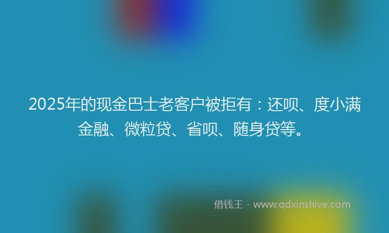 2025年的现金巴士老客户被拒有：还呗、度小满金融、微粒贷、省呗、随身贷等。