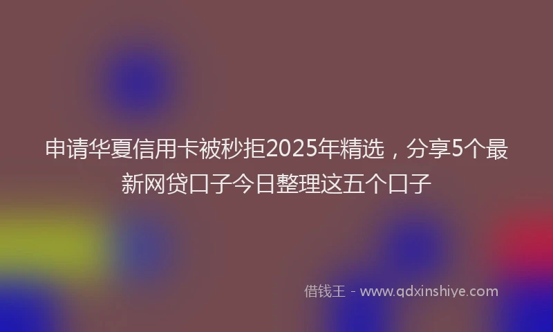 申请华夏信用卡被秒拒2025年精选，分享5个最新网贷口子今日整理这五个口子