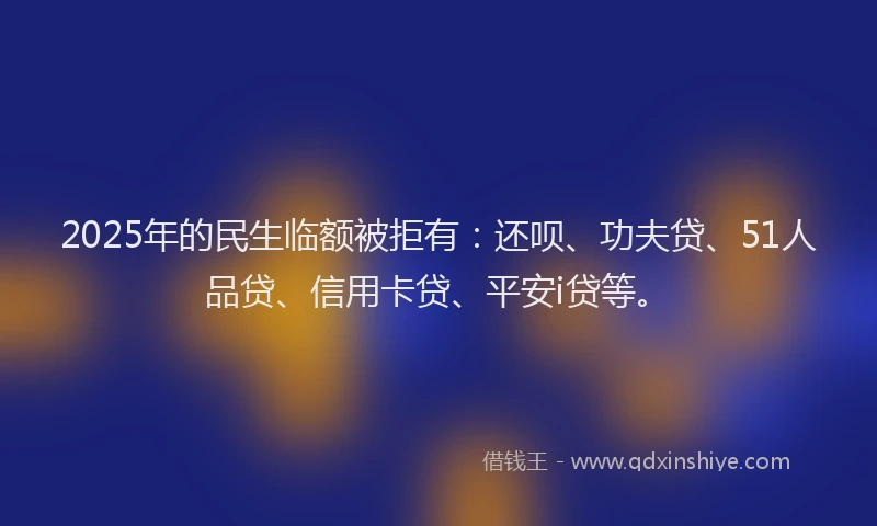 2025年的民生临额被拒有：还呗、功夫贷、51人品贷、信用卡贷、平安i贷等。