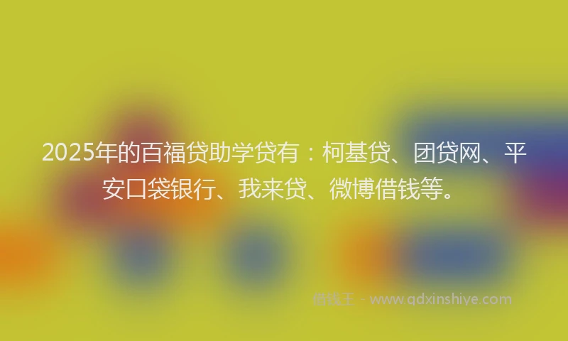 2025年的百福贷助学贷有：柯基贷、团贷网、平安口袋银行、我来贷、微博借钱等。