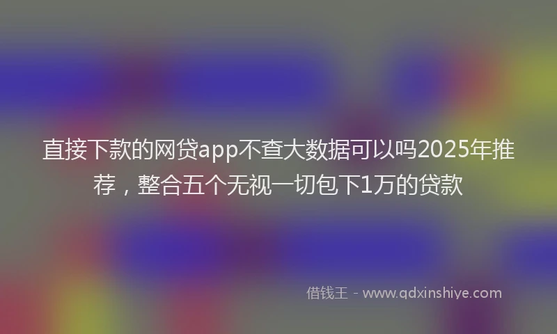 直接下款的网贷app不查大数据可以吗2025年推荐，整合五个无视一切包下1万的贷款