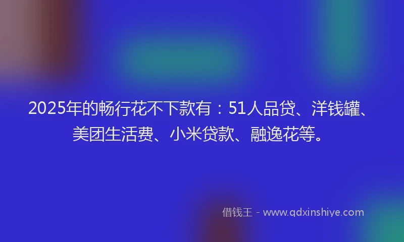 2025年的畅行花不下款有：51人品贷、洋钱罐、美团生活费、小米贷款、融逸花等。