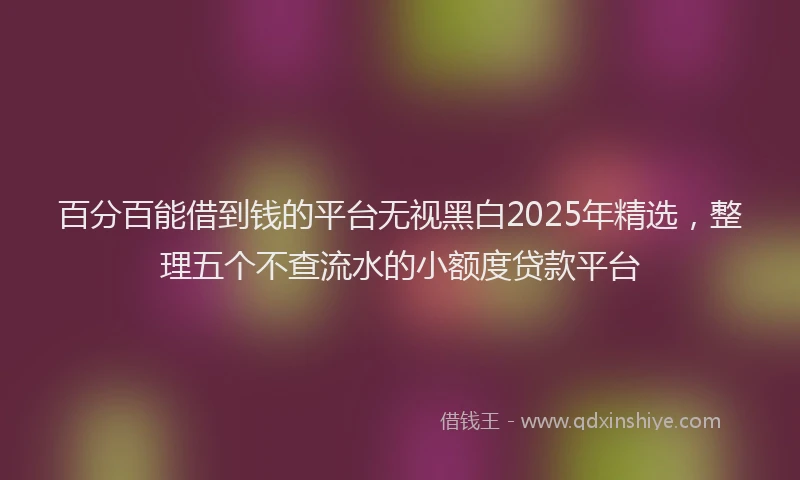 百分百能借到钱的平台无视黑白2025年精选，整理五个不查流水的小额度贷款平台