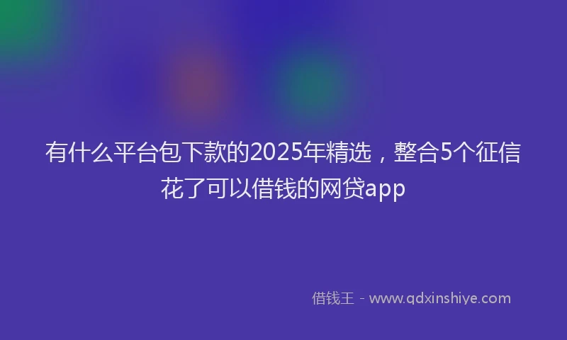 有什么平台包下款的2025年精选，整合5个征信花了可以借钱的网贷app