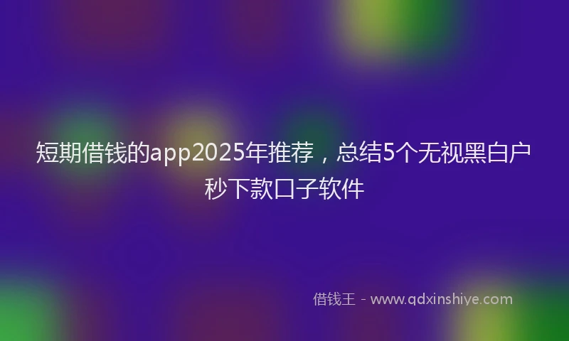 短期借钱的app2025年推荐，总结5个无视黑白户秒下款口子软件