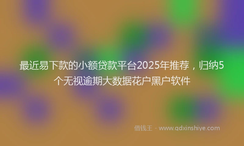 最近易下款的小额贷款平台2025年推荐，归纳5个无视逾期大数据花户黑户软件