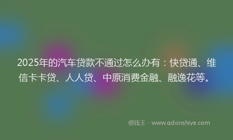 2025年的汽车贷款不通过怎么办有：快贷通、维信卡卡贷、人人贷、中原消费金融、融逸花等。