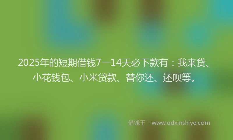 2025年的短期借钱7一14天必下款有：我来贷、小花钱包、小米贷款、替你还、还呗等。