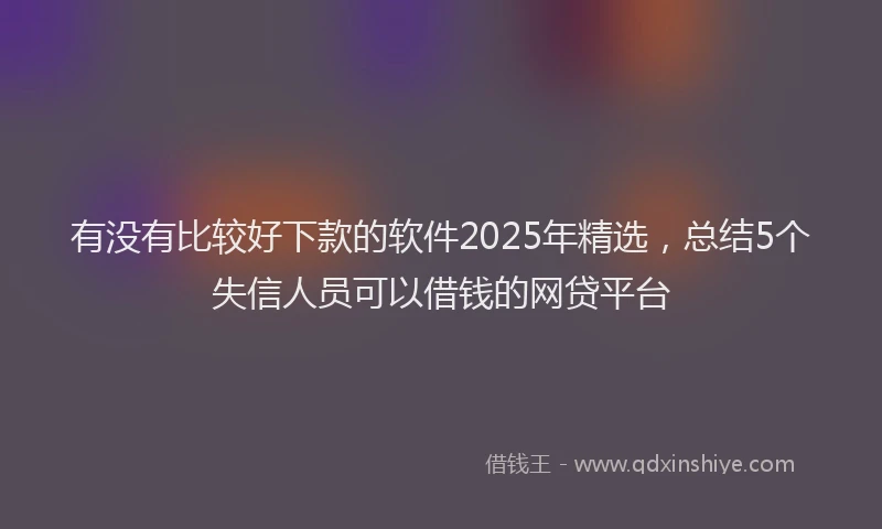 有没有比较好下款的软件2025年精选，总结5个失信人员可以借钱的网贷平台