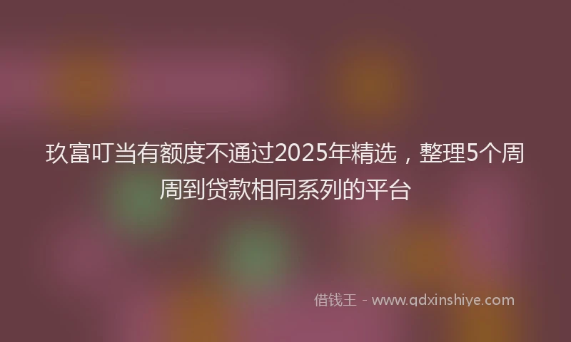 玖富叮当有额度不通过2025年精选，整理5个周周到贷款相同系列的平台