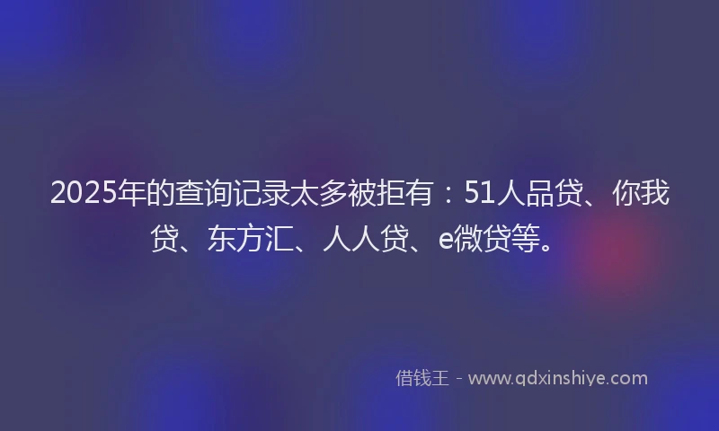 2025年的查询记录太多被拒有：51人品贷、你我贷、东方汇、人人贷、e微贷等。
