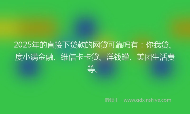 2025年的直接下贷款的网贷可靠吗有：你我贷、度小满金融、维信卡卡贷、洋钱罐、美团生活费等。
