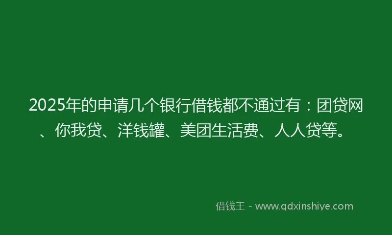 2025年的申请几个银行借钱都不通过有：团贷网、你我贷、洋钱罐、美团生活费、人人贷等。