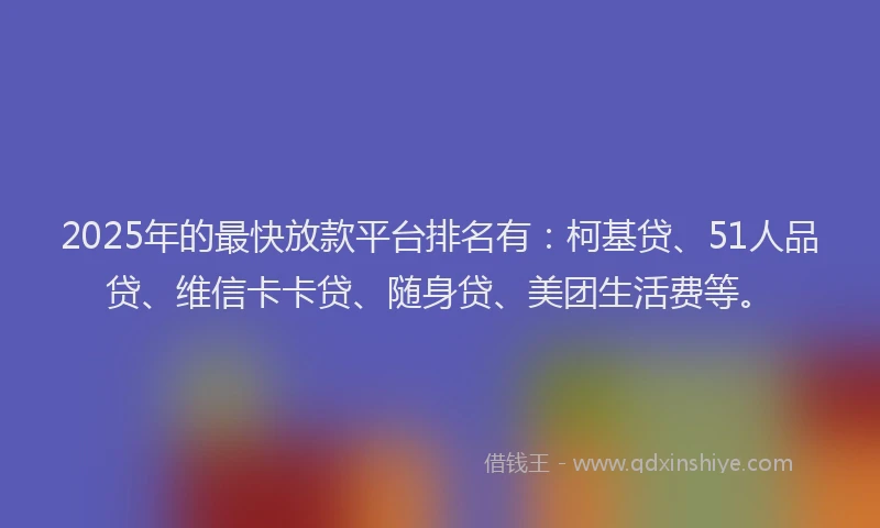 2025年的最快放款平台排名有：柯基贷、51人品贷、维信卡卡贷、随身贷、美团生活费等。
