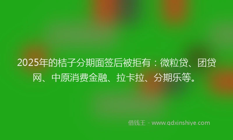 2025年的桔子分期面签后被拒有：微粒贷、团贷网、中原消费金融、拉卡拉、分期乐等。