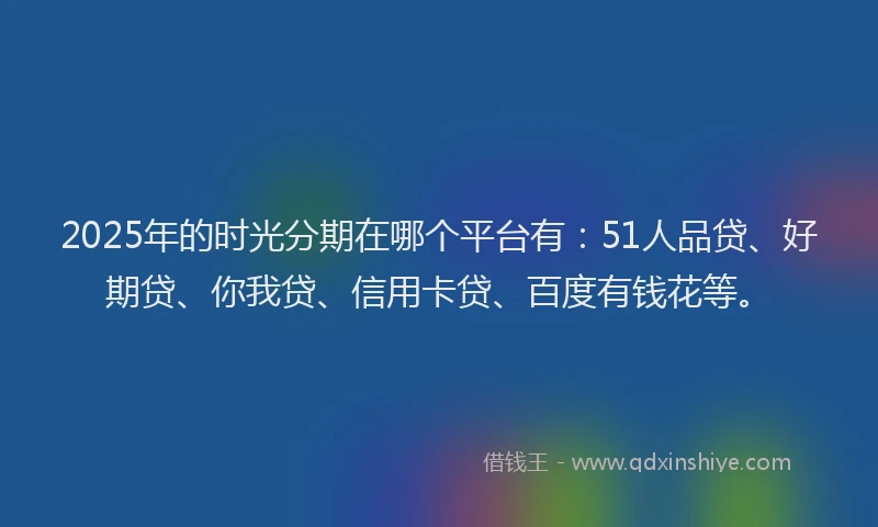 2025年的时光分期在哪个平台有：51人品贷、好期贷、你我贷、信用卡贷、百度有钱花等。
