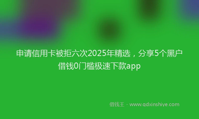 申请信用卡被拒六次2025年精选，分享5个黑户借钱0门槛极速下款app