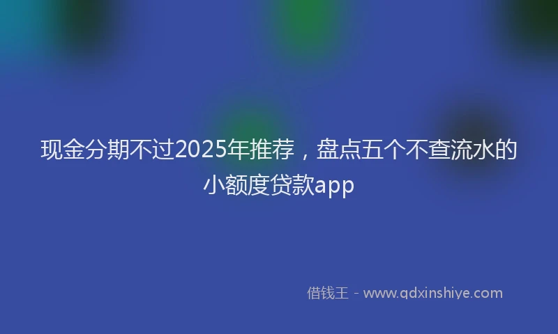 现金分期不过2025年推荐，盘点五个不查流水的小额度贷款app