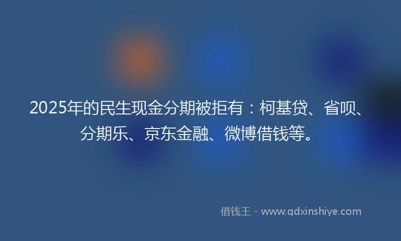 2025年的民生现金分期被拒有：柯基贷、省呗、分期乐、京东金融、微博借钱等。