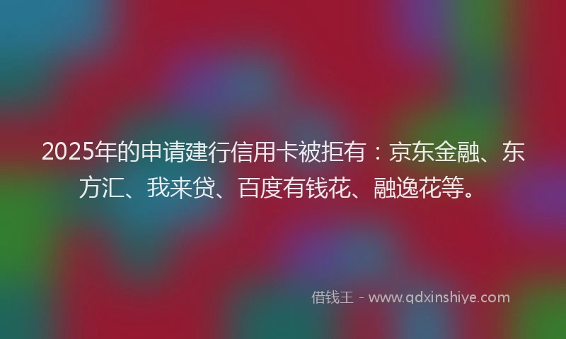 2025年的申请建行信用卡被拒有：京东金融、东方汇、我来贷、百度有钱花、融逸花等。